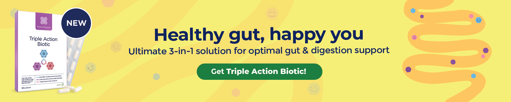 New - Triple Action Biotic. Healthy gut, happy you. For optimal gut & digestion support. Buy now.